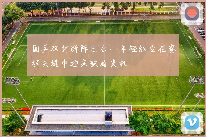 国乒双打新阵出击，年轻组合在赛程夹缝中迎来破局良机