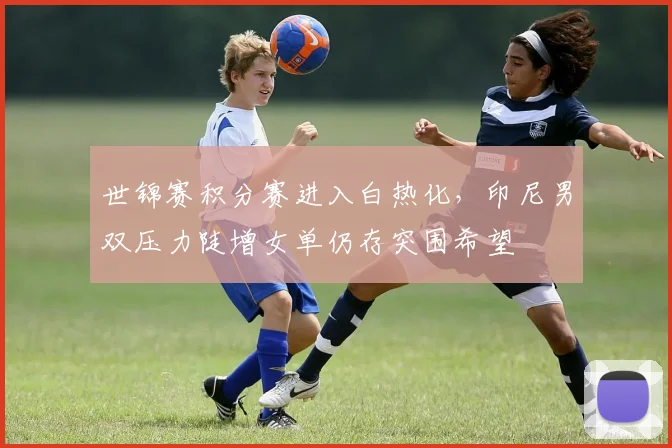 世锦赛积分赛进入白热化，印尼男双压力陡增女单仍存突围希望