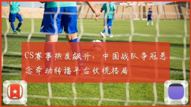 CS赛事热度飙升，中国战队争冠悬念牵动转播平台收视格局