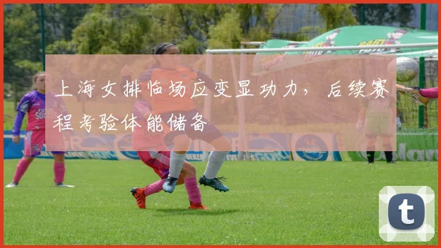 上海女排临场应变显功力，后续赛程考验体能储备