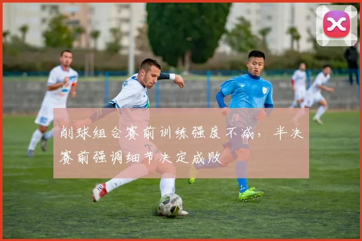削球组合赛前训练强度不减，半决赛前强调细节决定成败