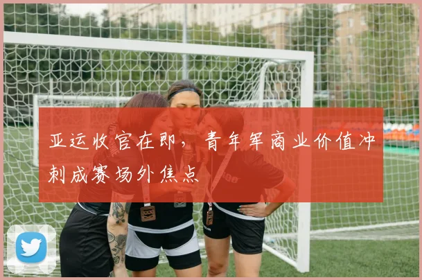 亚运收官在即，青年军商业价值冲刺成赛场外焦点