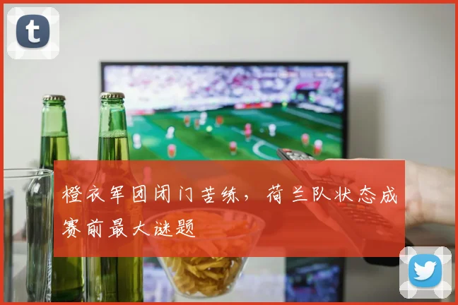 橙衣军团闭门苦练，荷兰队状态成赛前最大谜题