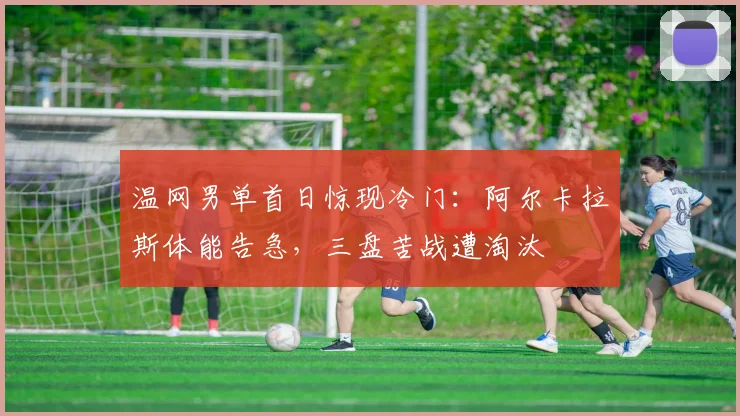 温网男单首日惊现冷门：阿尔卡拉斯体能告急，三盘苦战遭淘汰