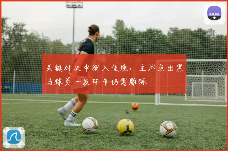 关键对决中渐入佳境，主帅点出黑马球员一发环节仍需雕琢