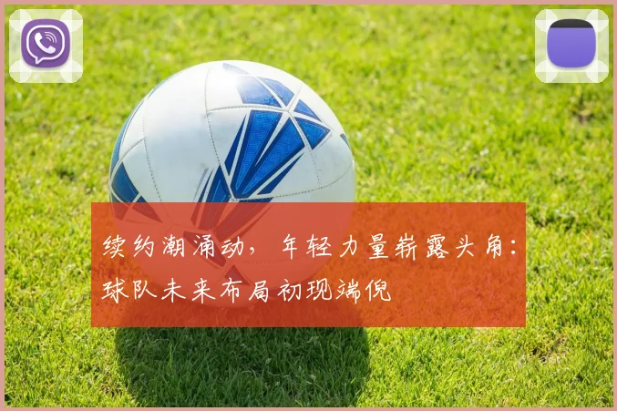 续约潮涌动，年轻力量崭露头角：球队未来布局初现端倪