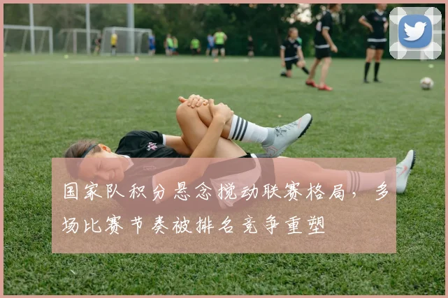 国家队积分悬念搅动联赛格局，多场比赛节奏被排名竞争重塑