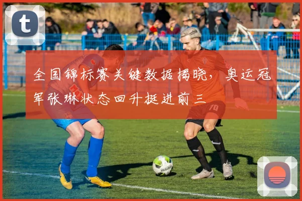 全国锦标赛关键数据揭晓，奥运冠军张琳状态回升挺进前三