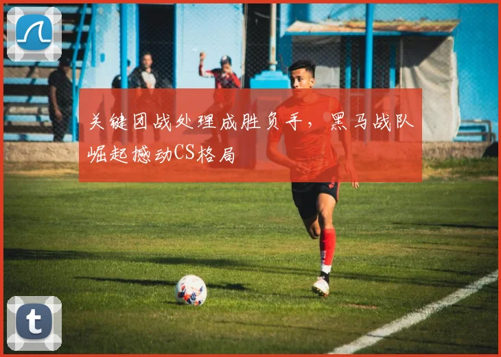关键团战处理成胜负手，黑马战队崛起撼动CS格局