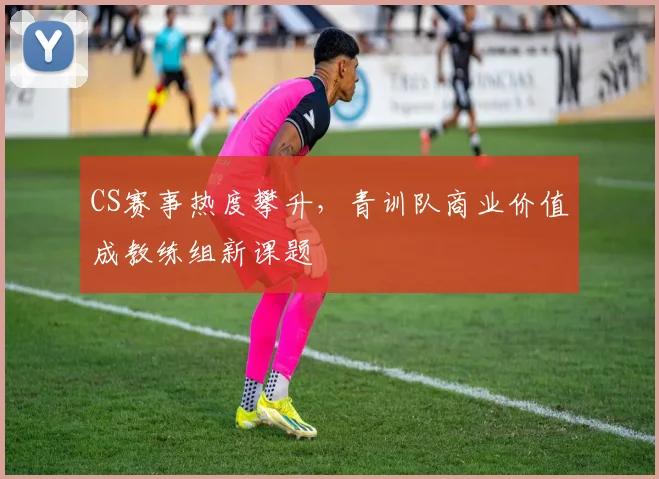 CS赛事热度攀升，青训队商业价值成教练组新课题