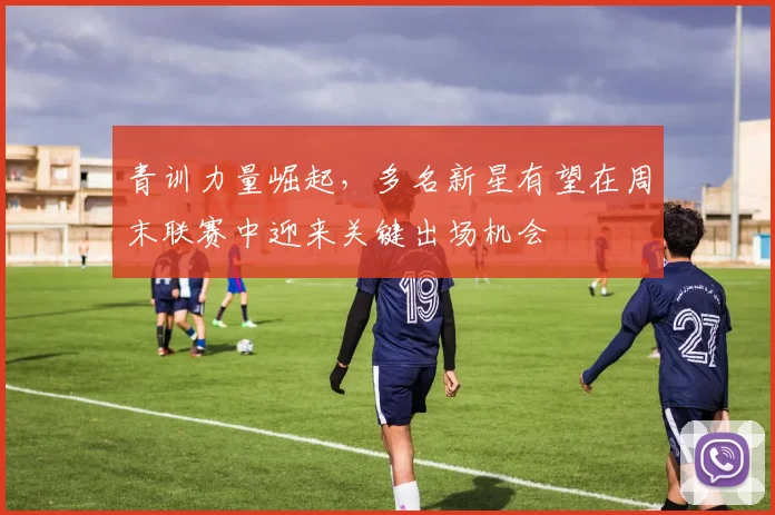 青训力量崛起，多名新星有望在周末联赛中迎来关键出场机会