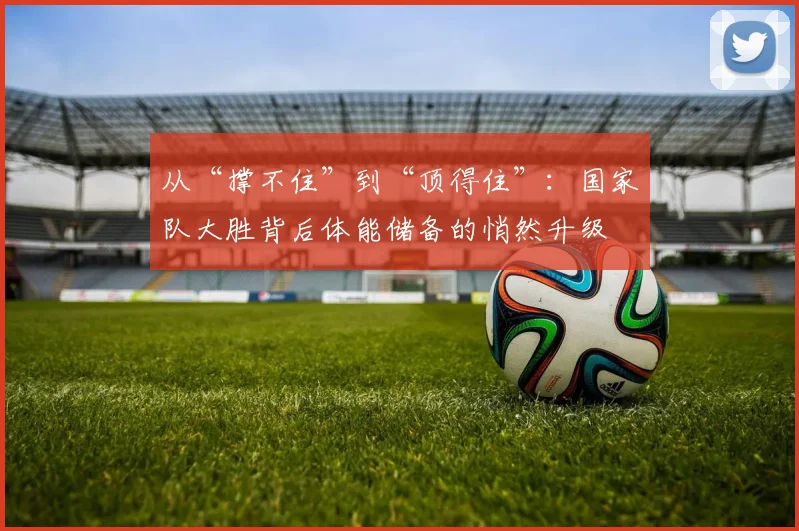 从“撑不住”到“顶得住”：国家队大胜背后体能储备的悄然升级