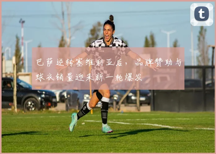 巴萨逆转塞维利亚后，品牌赞助与球衣销量迎来新一轮爆发