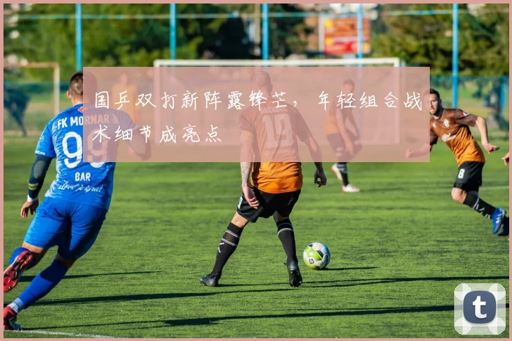 国乒双打新阵露锋芒，年轻组合战术细节成亮点