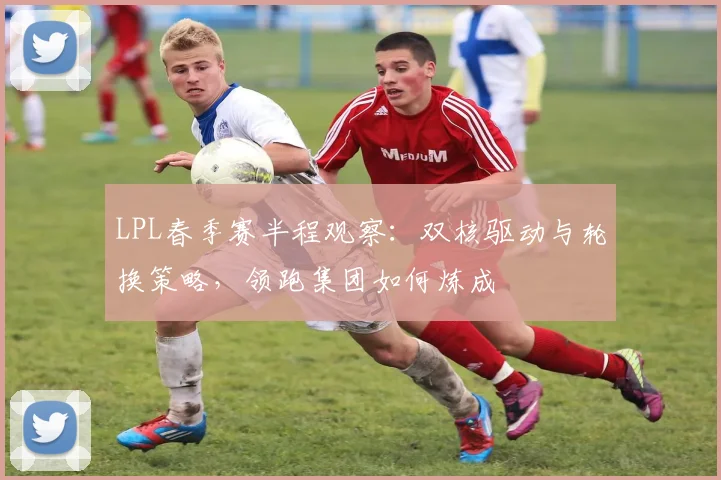 LPL春季赛半程观察：双核驱动与轮换策略，领跑集团如何炼成