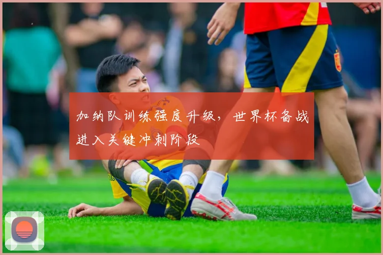 加纳队训练强度升级，世界杯备战进入关键冲刺阶段