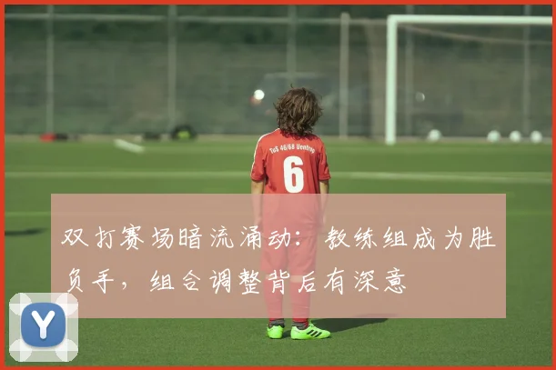 双打赛场暗流涌动：教练组成为胜负手，组合调整背后有深意