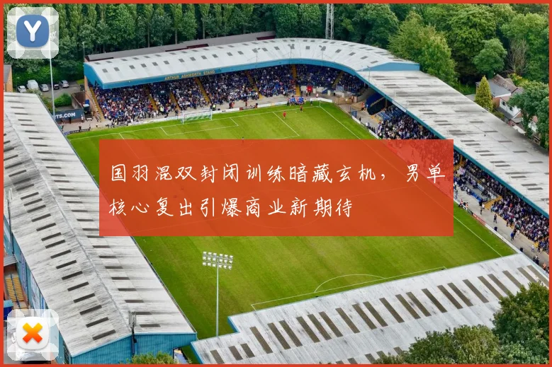 国羽混双封闭训练暗藏玄机，男单核心复出引爆商业新期待