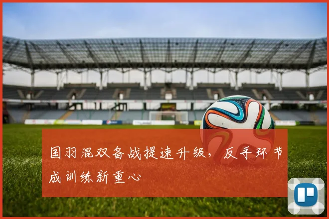 国羽混双备战提速升级，反手环节成训练新重心