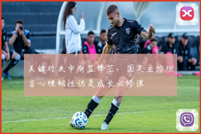 关键对决中渐显锋芒，国足主帅坦言心理韧性仍是成长必修课
