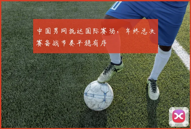中国男网抵达国际赛场，年终总决赛备战节奏平稳有序