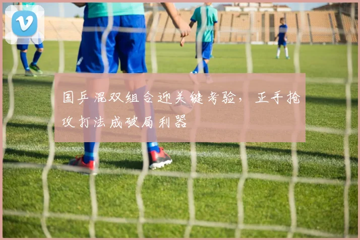 国乒混双组合迎关键考验，正手抢攻打法成破局利器