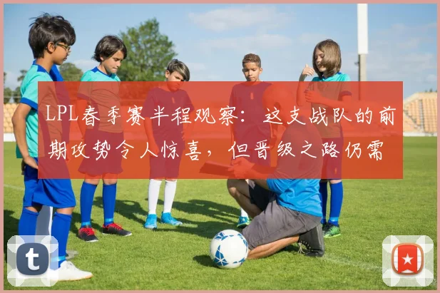LPL春季赛半程观察：这支战队的前期攻势令人惊喜，但晋级之路仍需破局