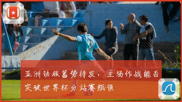亚洲劲旅蓄势待发，主场作战能否突破世界杯分站赛瓶颈
