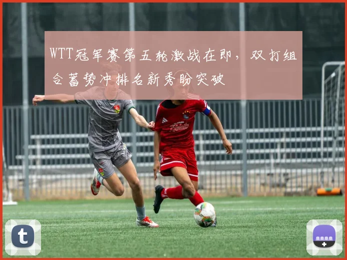 WTT冠军赛第五轮激战在即，双打组合蓄势冲排名新秀盼突破