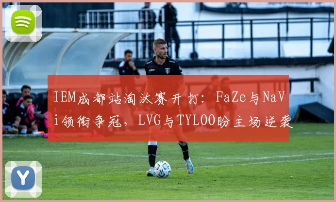 IEM成都站淘汰赛开打：FaZe与NaVi领衔争冠，LVG与TYLOO盼主场逆袭