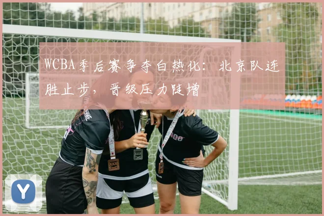 WCBA季后赛争夺白热化：北京队连胜止步，晋级压力陡增