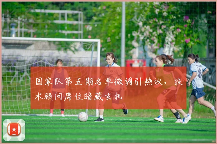国家队第五期名单微调引热议，技术顾问席位暗藏玄机