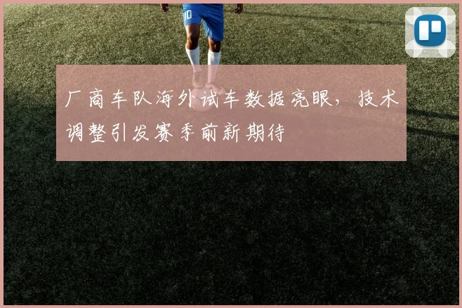 厂商车队海外试车数据亮眼，技术调整引发赛季前新期待