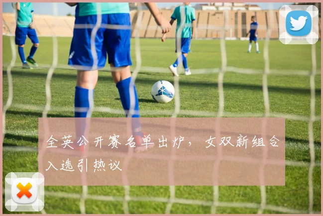 全英公开赛名单出炉，女双新组合入选引热议