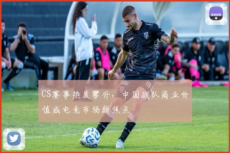 CS赛事热度攀升，中国战队商业价值成电竞市场新焦点