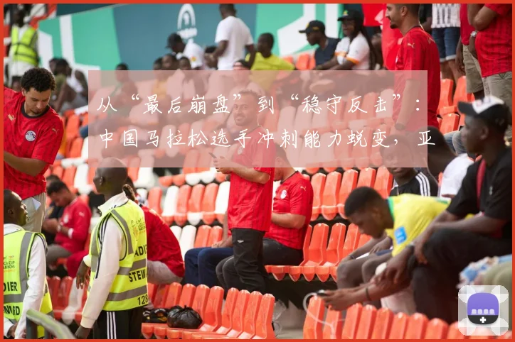 从“最后崩盘”到“稳守反击”：中国马拉松选手冲刺能力蜕变，亚锦赛底气更足