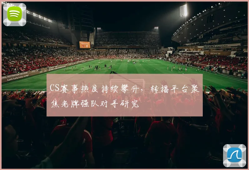 CS赛事热度持续攀升，转播平台聚焦老牌强队对手研究