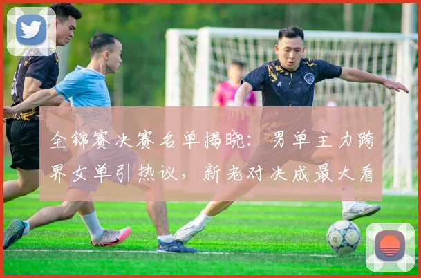 全锦赛决赛名单揭晓：男单主力跨界女单引热议，新老对决成最大看点