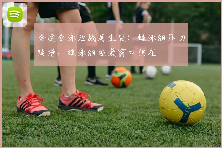 全运会泳池战局生变：蛙泳组压力陡增，蝶泳组逆袭窗口仍在