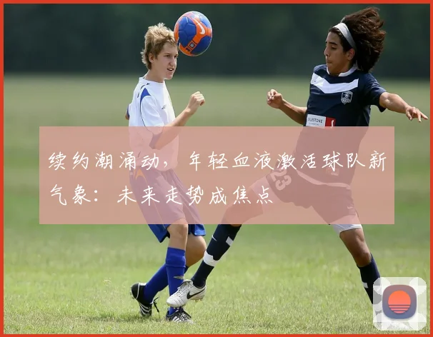 续约潮涌动，年轻血液激活球队新气象：未来走势成焦点