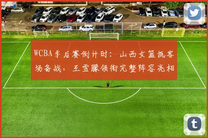 WCBA季后赛倒计时：山西女篮抵客场备战，王雪朦领衔完整阵容亮相