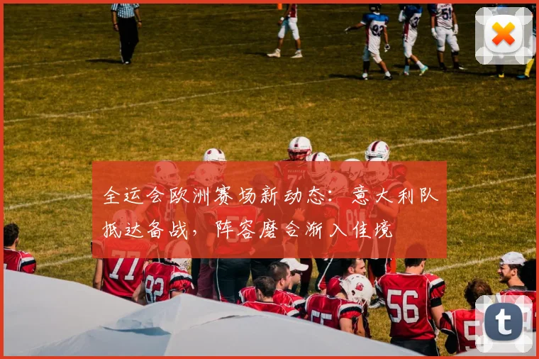 全运会欧洲赛场新动态：意大利队抵达备战，阵容磨合渐入佳境