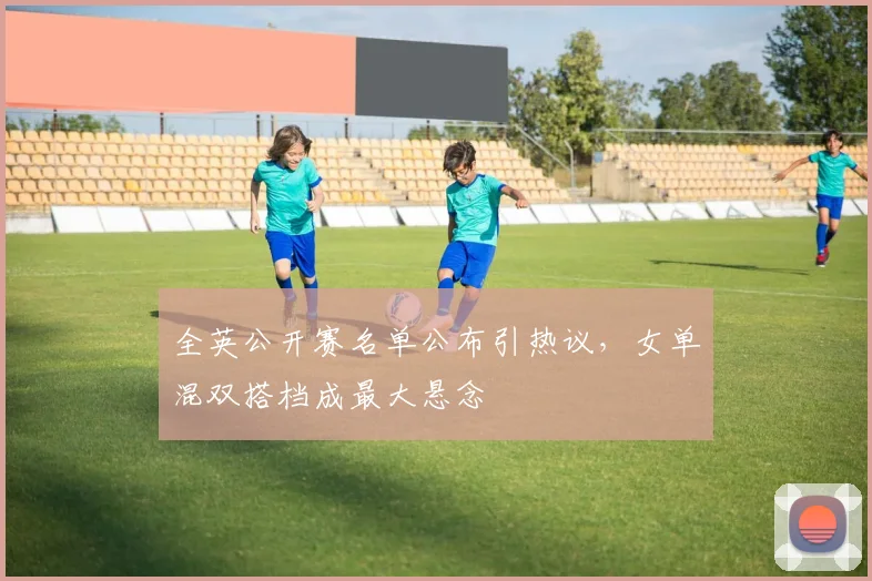 全英公开赛名单公布引热议，女单混双搭档成最大悬念