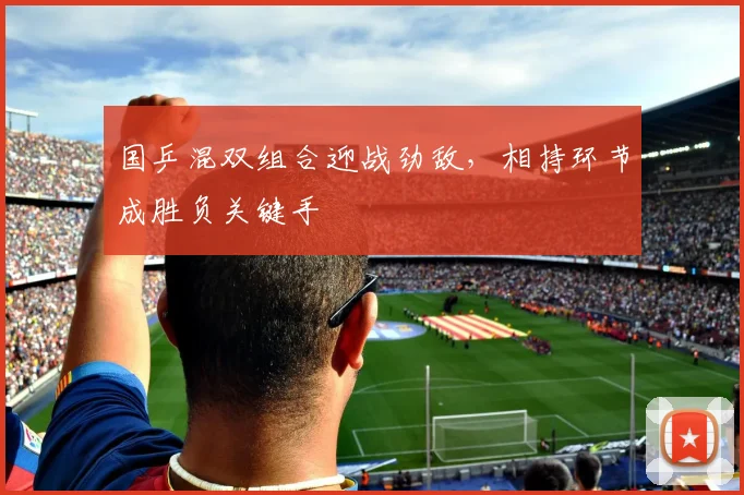 国乒混双组合迎战劲敌，相持环节成胜负关键手