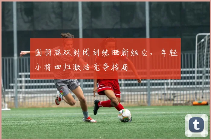 国羽混双封闭训练晒新组合，年轻小将回归激活竞争格局