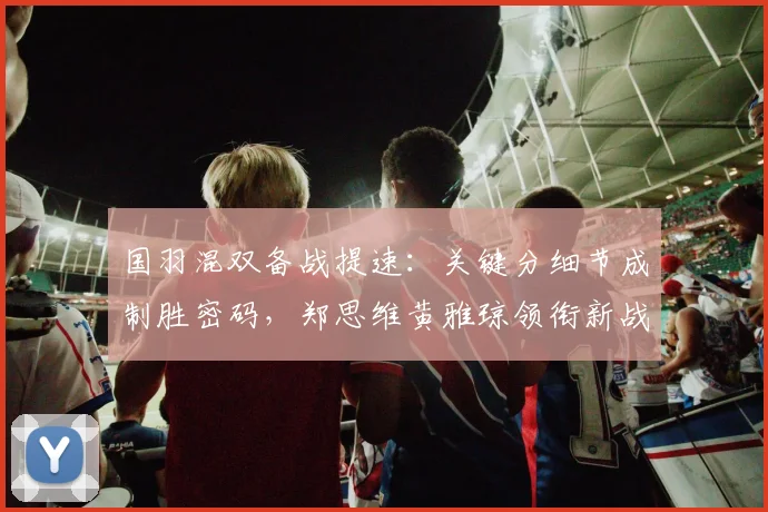 国羽混双备战提速：关键分细节成制胜密码，郑思维黄雅琼领衔新战术演练