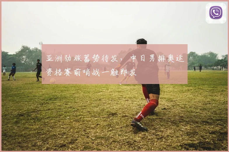 亚洲劲旅蓄势待发，中日男排奥运资格赛前哨战一触即发