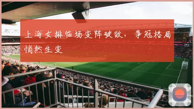 上海女排临场变阵破敌，争冠格局悄然生变