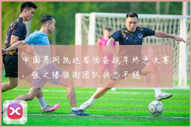 中国男网抵达客场备战年终总决赛，张之臻领衔团队状态平稳