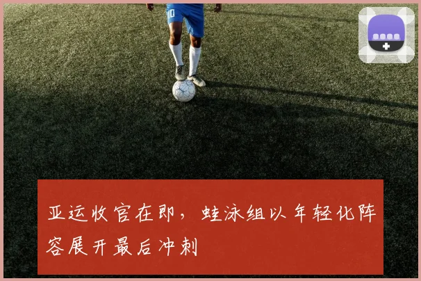 亚运收官在即，蛙泳组以年轻化阵容展开最后冲刺